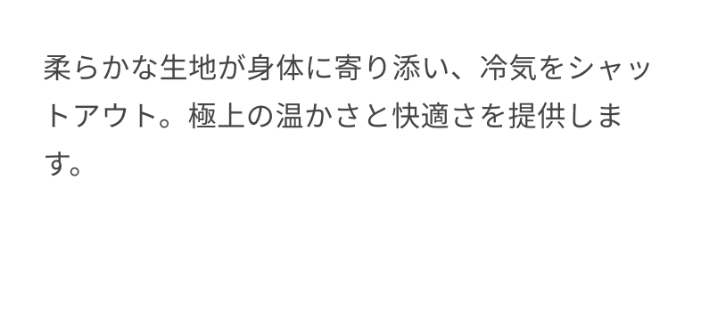 柔らかな生地が身体に寄り添い、冷気をシャットアウト。極上の温かさと快適さを提供します。