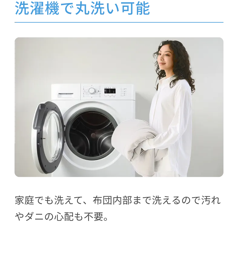 洗濯機で丸洗い可能 家庭でも洗えて、布団内部まで洗えるので汚れやダニの心配も不要。