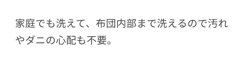 家庭でも洗えて、布団内部まで洗えるので汚れやダニの心配も不要。