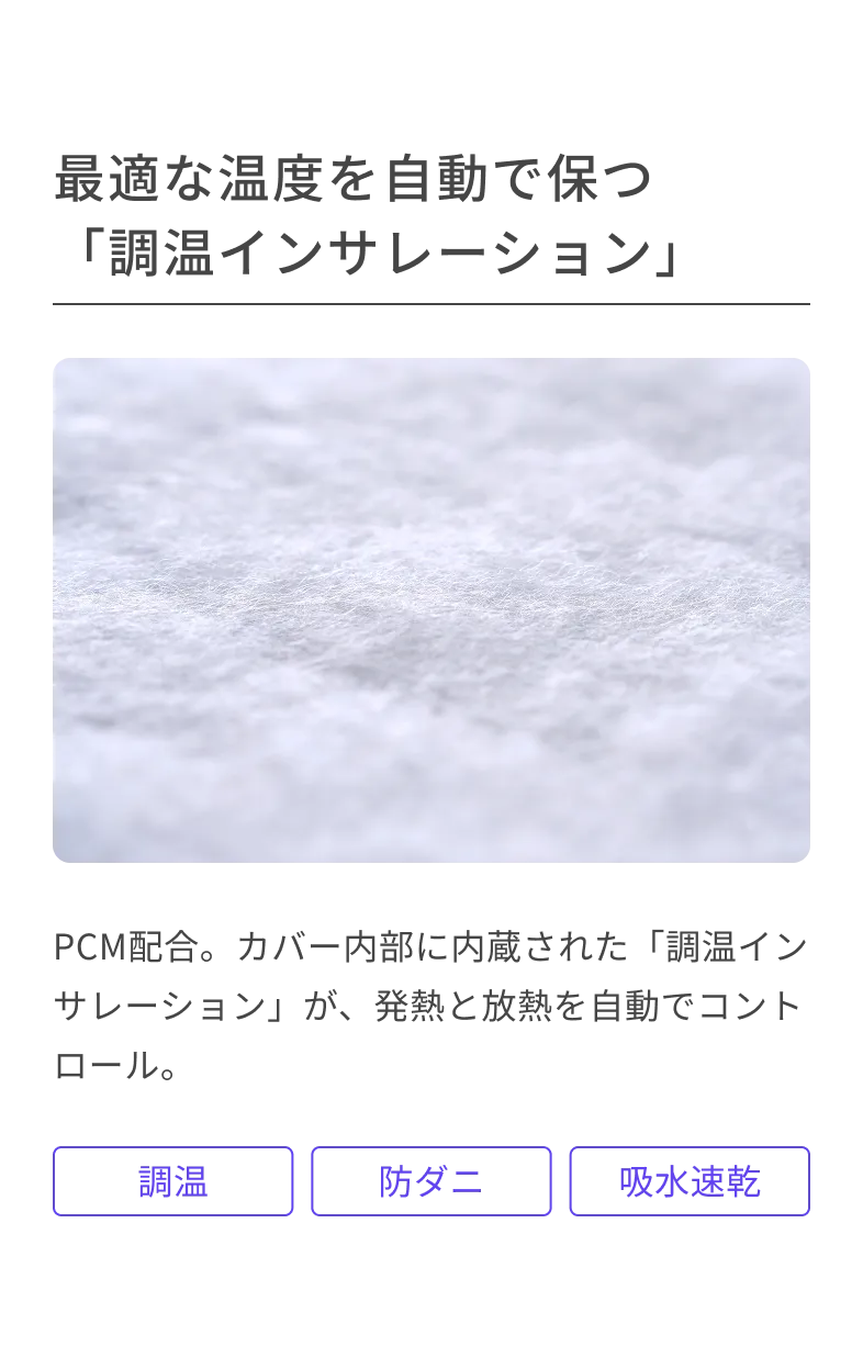 最適な温度を自動で保つ「調温インサレーション」 PCM配合。カバー内部に内蔵された「調温インサレーション」が、発熱と放熱を自動でコントロール。 調温 防ダニ 吸水速乾