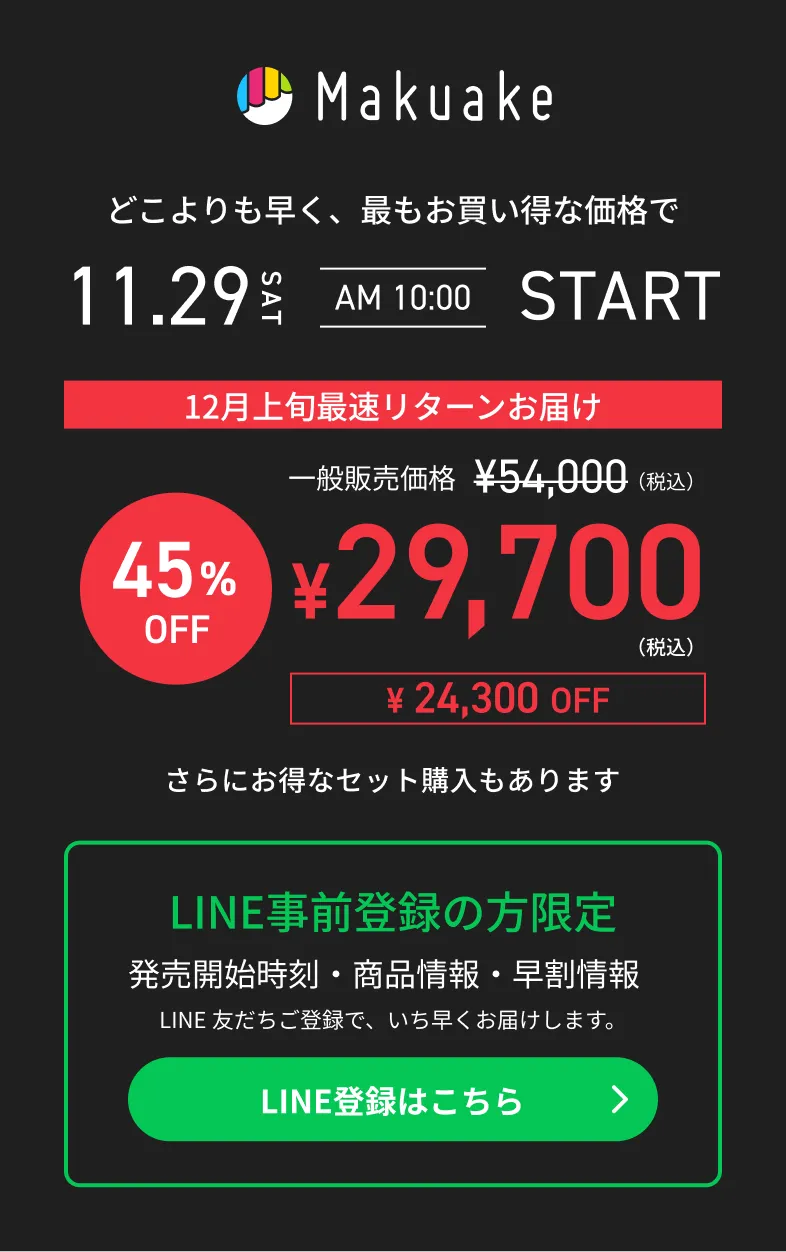 Makuake どこよりも早く、最もお買い得な価格で 11.29 sat am 10:00 start 12月上旬最速リターンお届け 45%OFF ¥29,700(税込) 24,300円OFF さらにお得なセット購入もあります LINE事前登録の方限定 発売開始時刻・商品情報・早割情報 LINE友だちご登録で、いち早くお届けします。