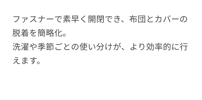ファスナーで素早く開閉でき、布団とカバーの脱着を簡略化。洗濯や季節ごとの使い分けが、より効率的に行えます。