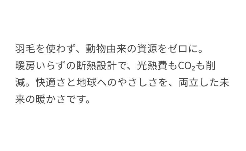 羽毛を使わず、動物由来の資源をゼロに。暖房いらずの断熱設計で、光熱費もCO₂も削減。快適さと地球へのやさしさを、両立した未来の暖かさです。