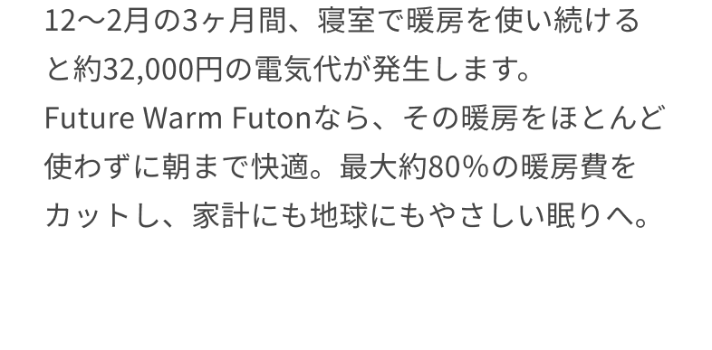 12〜2月の3ヶ月間、寝室で暖房を使い続けると約32,000円の電気代が発生します。 Future Warm Futonなら、その暖房をほとんど使わずに朝まで快適。最大約80％の暖房費をカットし、家計にも地球にもやさしい眠りへ。