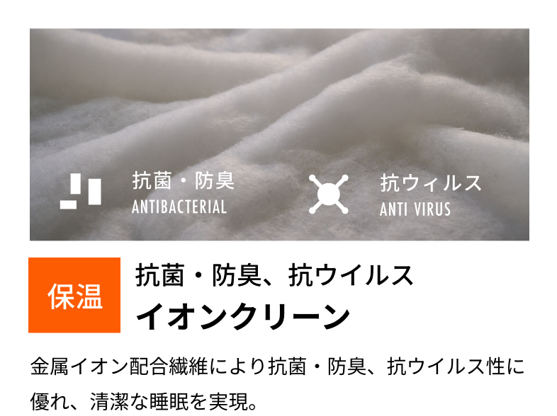 保温抗菌・防臭、抗ウイルスイオンクリーン金属イオン配合繊維により抗菌・防臭、抗ウイルス性に優れ、清潔な睡眠を実現。