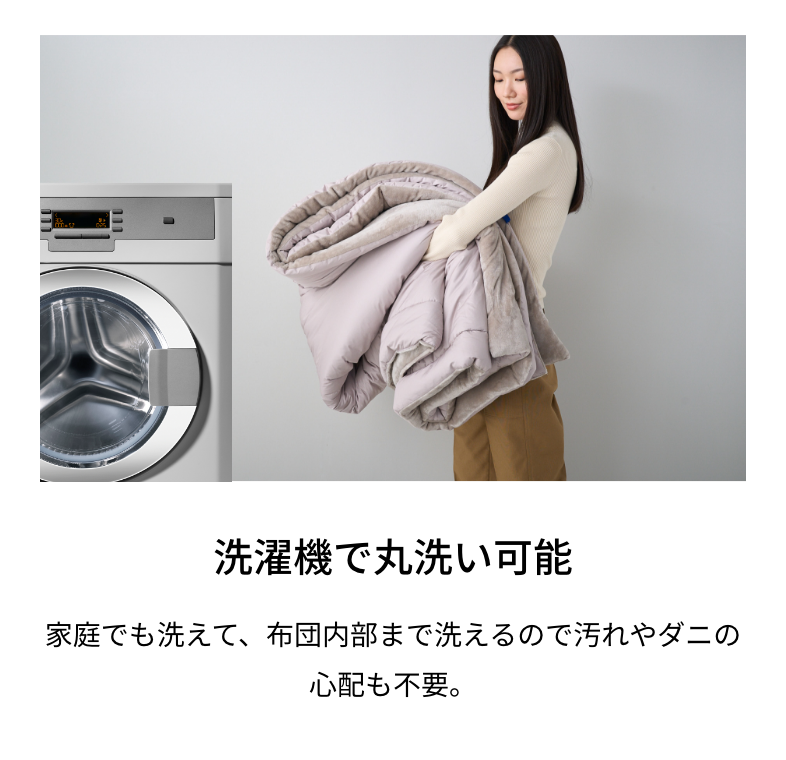 洗濯機で丸洗い可能 家庭でも洗えて、布団内部まで洗えるので汚れやダニの心配も不要。
