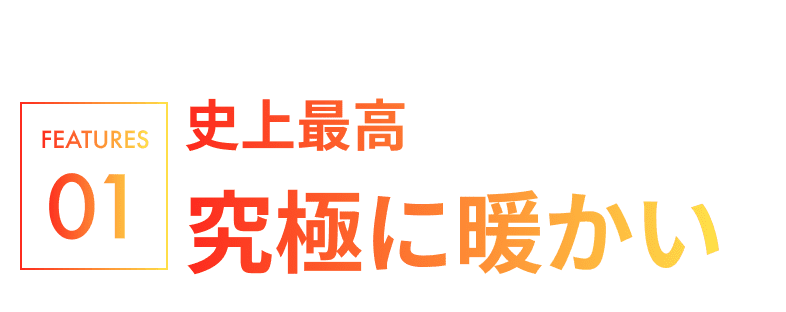 FEATURE01.史上最高究極に暖かい