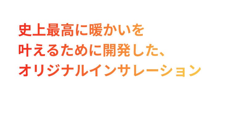 史上最高に暖かいを叶えるために開発した、オリジナルインサレーション。超吸湿発熱・深部温熱遠赤外線・蓄熱マシュマロの３種のインレーションをブレンド。