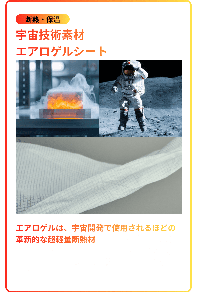 断熱・保温 宇宙技術素材エアロゲルシート。エアロゲルは、宇宙開発で使用されるほどの革新的な超軽量断熱材です。その驚異的な断熱性と軽さをシート状に加工することで、極限の環境でも卓越した断熱性と保温性を発揮します。