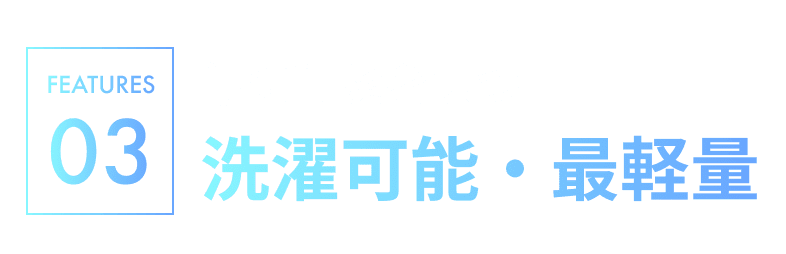 FEATURE03.常に清潔を保つ 洗濯可能・最軽量