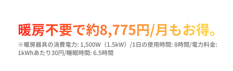 SOLUTION03.暖房不要で約8,775円/月もお得。※暖房器具の消費電力: 1,500W（1.5kW）/1日の使用時間: 8時間/電力料金: 1kWhあたり30円/睡眠時間: 6.5時間