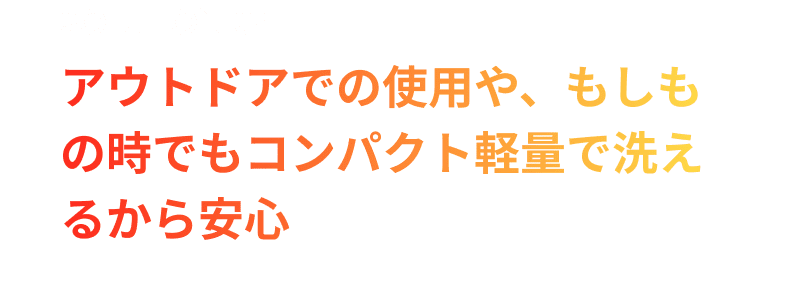 SOLUTION04.アウトドアでの使用や、もしもの時でもコンパクト軽量で洗えるから安心