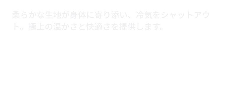 柔らかな生地が身体に寄り添い、冷気をシャットアウト。極上の温かさと快適さを提供します。